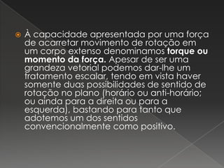 À capacidade apresentada por uma força de acarretar movimento de rotação em um corpo extenso denominamos torque ou momento da força. Apesar de ser uma grandeza vetorial podemos dar-lhe um tratamento escalar, tendo em vista haver somente duas possibilidades de sentido de rotação no plano (horário ou anti-horário; ou ainda para a direita ou para a esquerda), bastando para tanto que adotemos um dos sentidos convencionalmente como positivo.