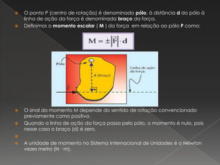 O ponto P (centro de rotação) é denominado pólo, à distância d do pólo à linha de ação da força é denominada braço da força.Definimos o momento escalar ( M ) da força  em relação ao pólo P como:O sinal do momento M depende do sentido de rotação convencionado previamente como positivo. Quando a linha de ação da força passa pelo pólo, o momento é nulo, pois nesse caso o braço (d) é zero. A unidade de momento no Sistema Internacional de Unidades é o Newton vezes metro (N · m).