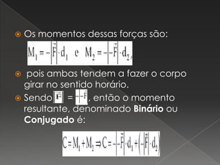 Os momentos dessas forças são:  pois ambas tendem a fazer o corpo girar no sentido horário.Sendo      =      , então o momento resultante, denominado Binário ou Conjugado é: