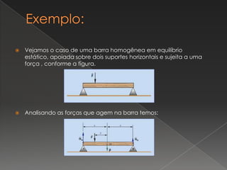Exemplo:Vejamos o caso de uma barra homogênea em equilíbrio estático, apoiada sobre dois suportes horizontais e sujeita a uma força , conforme a figura.Analisando as forças que agem na barra temos: