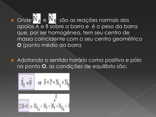 Onde        e         são as reações normais dos apoios A e B sobre a barra e  é o peso da barra que, por ser homogênea, tem seu centro de massa coincidente com o seu centro geométrico O (ponto médio da barraAdotando o sentido horário como positivo e pólo no ponto O, as condições de equilíbrio são: