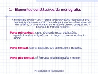 1.-  Elementos constitutivos da monografia . A monografia ( mono  =um)+ (grafia,  graphein =escrita) representa uma pesquisa acadêmica a respeito de um tema que pode e deve nascer de um trabalho, uma curiosidade, um estudo de caso ou qualquer outra dimensão do trabalho humano. Parte pré-textual.  capa, página de rosto, dedicatória, agradecimentos, epígrafe ou mensagem, resumo, abstract e índice. Parte textual.  são os capítulos que constituem o trabalho. Parte pós-textual. : é formada pela bibliografia e anexos 