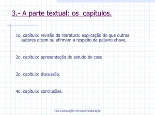 3.- A parte textual: os  capítulos. 1o. capítulo: revisão da literatura: explicação do que outros autores dizem ou afirmam a respeito da palavra chave.  2o. capítulo: apresentação do estudo de caso. 3o. capítulo: discussão. 4o. capítulo: conclusões. 