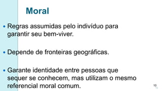 10
 Regras assumidas pelo indivíduo para
garantir seu bem-viver.
 Depende de fronteiras geográficas.
 Garante identidade entre pessoas que
sequer se conhecem, mas utilizam o mesmo
referencial moral comum.
Moral
10
 