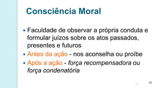 Consciência Moral
 Faculdade de observar a própria conduta e
formular juízos sobre os atos passados,
presentes e futuros
 Antes da ação - nos aconselha ou proíbe
 Após a ação - força recompensadora ou
força condenatória
12
12
 