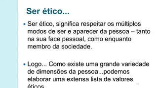 Ser ético...
 Ser ético, significa respeitar os múltiplos
modos de ser e aparecer da pessoa – tanto
na sua face pessoal, como enquanto
membro da sociedade.
 Logo... Como existe uma grande variedade
de dimensões da pessoa...podemos
elaborar uma extensa lista de valores
15
 