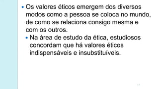  Os valores éticos emergem dos diversos
modos como a pessoa se coloca no mundo,
de como se relaciona consigo mesma e
com os outros.
17
 Na área de estudo da ética, estudiosos
concordam que há valores éticos
indispensáveis e insubstituíveis.
 