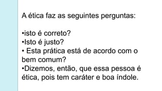 A ética faz as seguintes perguntas:
•isto é correto?
•Isto é justo?
• Esta prática está de acordo com o
bem comum?
•Dizemos, então, que essa pessoa é
ética, pois tem caráter e boa índole.
 