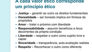 A cada valor ético corresponde
um princípio ético
 Justiça – garantir ao outro os direitos fundamentais
 Honestidade – ser honesto implica em firmeza de
propósitos
 Amor – tratar o próximo com liberdade
 Responsabilidade – assumir benefícios e ônus
decorrentes da própria condição
 Liberdade – respeitar o outro como sujeito livre e
capaz
 Sinceridade – transparência, auto-avaliação realista
 Respeito – Reconhecer o outro como diferente
20
 