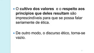  O cultivo dos valores e o respeito aos
princípios que deles resultam são
imprescindíveis para que se possa falar
seriamente de ética.
 De outro modo, o discurso ético, torna-se
vazio.
21
 