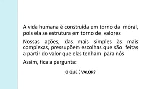 A vida humana é construída em torno da moral,
pois ela se estrutura em torno de valores
Nossas ações, das mais simples às mais
complexas, pressupõem escolhas que são feitas
a partir do valor que elas tenham para nós
Assim, fica a pergunta:
O QUE É VALOR?
 