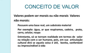 CONCEITO DE VALOR
Valores podem ser morais ou não morais Valores
não morais:
Possuem uma base real, um substrato material
Por exemplo: água, ar que respiramos, cadeira, prato,
carro, celular, roupa
Entretanto, só se tornam realidade em termos de valor
na relação com o ser humano, pois, em sua articulação
cultural dirá se aquela coisa é útil, bonita, confortável
ou imprescindível à vida
 
