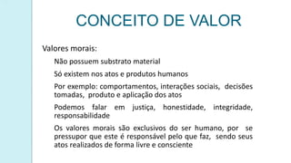 CONCEITO DE VALOR
Valores morais:
Não possuem substrato material
Só existem nos atos e produtos humanos
Por exemplo: comportamentos, interações sociais, decisões
tomadas, produto e aplicação dos atos
Podemos falar em justiça, honestidade, integridade,
responsabilidade
Os valores morais são exclusivos do ser humano, por se
pressupor que este é responsável pelo que faz, sendo seus
atos realizados de forma livre e consciente
 