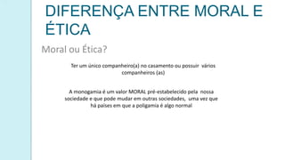 DIFERENÇA ENTRE MORAL E
ÉTICA
Moral ou Ética?
Ter um único companheiro(a) no casamento ou possuir vários
companheiros (as)
A monogamia é um valor MORAL pré-estabelecido pela nossa
sociedade e que pode mudar em outras sociedades, uma vez que
há países em que a poligamia é algo normal
 