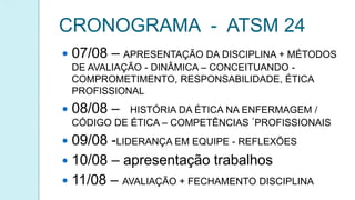 CRONOGRAMA - ATSM 24
 07/08 – APRESENTAÇÃO DA DISCIPLINA + MÉTODOS
DE AVALIAÇÃO - DINÂMICA – CONCEITUANDO -
COMPROMETIMENTO, RESPONSABILIDADE, ÉTICA
PROFISSIONAL
 08/08 – HISTÓRIA DA ÉTICA NA ENFERMAGEM /
CÓDIGO DE ÉTICA – COMPETÊNCIAS ´PROFISSIONAIS
 09/08 -LIDERANÇA EM EQUIPE - REFLEXÕES
 10/08 – apresentação trabalhos
 11/08 – AVALIAÇÃO + FECHAMENTO DISCIPLINA
 