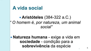 A vida social
 Aristóteles (384-322 a.C.)
“ O homem é, por natureza, um animal
social”
 Natureza humana - exige a vida em
sociedade - condição para a
sobrevivência da espécie 5
5
 