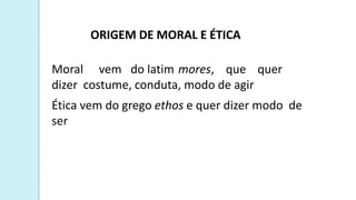 ORIGEM DE MORAL E ÉTICA
Moral vem do latim mores, que quer
dizer costume, conduta, modo de agir
Ética vem do grego ethos e quer dizer modo de
ser
 