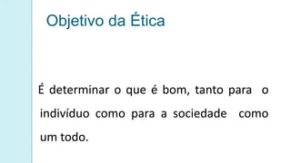 Objetivo da Ética
É determinar o que é bom, tanto para o
indivíduo como para a sociedade como
um todo.
 