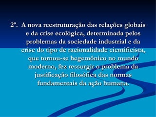 2º.  A nova reestruturação das relações globais e da crise ecológica, determinada pelos problemas da sociedade industrial e da crise do tipo de racionalidade cientificista, que tornou-se hegemônico no mundo moderno, fez ressurgir o problema da justificação filosófica das normas fundamentais da ação humana. 