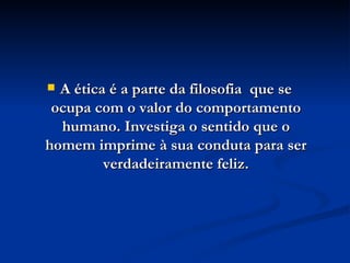 A ética é a parte da filosofia  que se ocupa com o valor do comportamento humano. Investiga o sentido que o homem imprime à sua conduta para ser verdadeiramente feliz. 