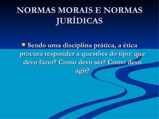 NORMAS MORAIS E NORMAS JURÍDICAS Sendo uma disciplina prática, a ética procura responder a questões do tipo: que devo fazer? Como devo ser? Como devo agir? 
