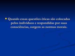 Quando essas questões éticas são colocadas pelos indivíduos e respondidas por suas consciências, surgem as normas morais. 