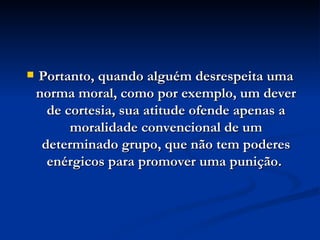 Portanto, quando alguém desrespeita uma norma moral, como por exemplo, um dever de cortesia, sua atitude ofende apenas a moralidade convencional de um determinado grupo, que não tem poderes enérgicos para promover uma punição.  