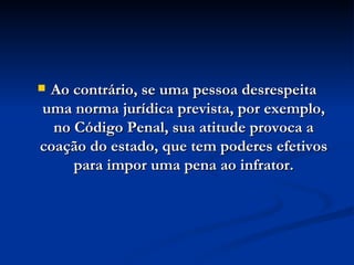 Ao contrário, se uma pessoa desrespeita uma norma jurídica prevista, por exemplo, no Código Penal, sua atitude provoca a coação do estado, que tem poderes efetivos para impor uma pena ao infrator. 