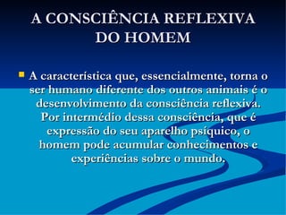 A CONSCIÊNCIA REFLEXIVA DO HOMEM A característica que, essencialmente, torna o ser humano diferente dos outros animais é o desenvolvimento da consciência reflexiva. Por intermédio dessa consciência, que é expressão do seu aparelho psíquico, o homem pode acumular conhecimentos e experiências sobre o mundo. 