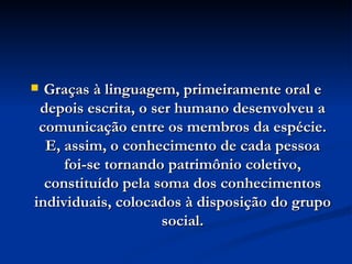 Graças à linguagem, primeiramente oral e depois escrita, o ser humano desenvolveu a comunicação entre os membros da espécie. E, assim, o conhecimento de cada pessoa foi-se tornando patrimônio coletivo, constituído pela soma dos conhecimentos individuais, colocados à disposição do grupo social. 