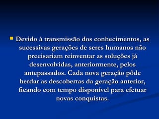 Devido à transmissão dos conhecimentos, as sucessivas gerações de seres humanos não precisariam reinventar as soluções já desenvolvidas, anteriormente, pelos antepassados. Cada nova geração pôde herdar as descobertas da geração anterior, ficando com tempo disponível para efetuar novas conquistas. 