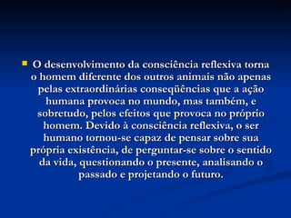 O desenvolvimento da consciência reflexiva torna o homem diferente dos outros animais não apenas pelas extraordinárias conseqüências que a ação humana provoca no mundo, mas também, e sobretudo, pelos efeitos que provoca no próprio homem. Devido à consciência reflexiva, o ser humano tornou-se capaz de pensar sobre sua própria existência, de perguntar-se sobre o sentido da vida, questionando o presente, analisando o passado e projetando o futuro. 