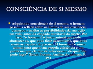 CONSCIÊNCIA DE SI MESMO Adquirindo consciência de si mesmo, o homem passou a refletir sobre os limites de sua existência, começou a avaliar as possibilidades da sua ação em vida, antes da chegada inevitável da morte. Por isso, “o homem é o único animal que pode aborrecer-se, que pode ficar descontente, que pode sentir-se expulso do paraíso. O homem é o único animal para quem sua própria existência é um problema que ele tem de solucionar e do qual não pode fugir” (Erich Fromm. Análise do homem. P. 49.) 