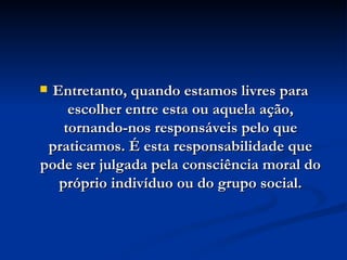 Entretanto, quando estamos livres para escolher entre esta ou aquela ação, tornando-nos responsáveis pelo que praticamos. É esta responsabilidade que pode ser julgada pela consciência moral do próprio indivíduo ou do grupo social. 