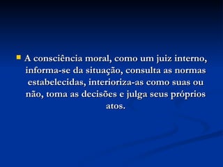 A consciência moral, como um juiz interno, informa-se da situação, consulta as normas estabelecidas, interioriza-as como suas ou não, toma as decisões e julga seus próprios atos. 