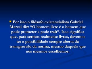 Por isso o filósofo existencialista Gabriel Marcel diz: “O homem livre é o homem que pode prometer e pode trair”. Isso significa que, para sermos realmente livres, devemos ter a possibilidade sempre aberta da transgressão da norma, mesmo daquela que nós mesmos escolhemos. 