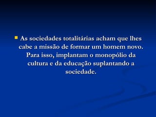 As sociedades totalitárias acham que lhes cabe a missão de formar um homem novo. Para isso, implantam o monopólio da cultura e da educação suplantando a sociedade. 