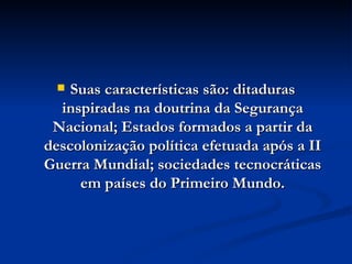 Suas características são: ditaduras inspiradas na doutrina da Segurança Nacional; Estados formados a partir da descolonização política efetuada após a II Guerra Mundial; sociedades tecnocráticas em países do Primeiro Mundo. 