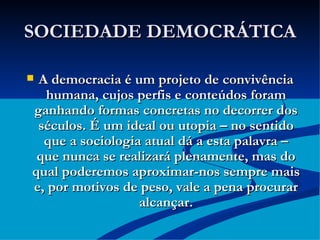 SOCIEDADE DEMOCRÁTICA A democracia é um projeto de convivência humana, cujos perfis e conteúdos foram ganhando formas concretas no decorrer dos séculos. É um ideal ou utopia – no sentido que a sociologia atual dá a esta palavra – que nunca se realizará plenamente, mas do qual poderemos aproximar-nos sempre mais e, por motivos de peso, vale a pena procurar alcançar. 