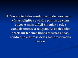 Nas sociedades modernas onde coexistem várias religiões e vários pontos de vista éticos é mais difícil vincular a ética exclusivamente à religião. As sociedades precisam ter suas linhas mestras éticas, sendo que algumas delas são preservadas nas leis. 