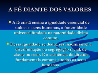 A FÉ DIANTE DOS VALORES A fé cristã ensina a igualdade essencial de todos os seres humanos, a fraternidade universal fundada na paternidade divina comum. Dessa igualdade se deduz ser inadmissível a discriminação ou segregação racial, de classe ou sexo. E a existência de direitos fundamentais comuns a todos os seres humanos. 