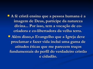 A fé cristã ensina que a pessoa humana é a imagem de Deus, partícipe da natureza divina... Por isso, tem a vocação de co-criadora e co-libertadora da velha terra.  Além disso,o Evangelho que a Igreja deve proclamar e fazer vida inclui uma gama de atitudes éticas que me parecem traços fundamentais do perfil do verdadeiro cristão e cidadão. 