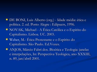 DE BONI, Luis Alberto (org.) - Idade média: ética e política. 2. ed. Porto Alegre : Edipucrs, 1996. NOVAK, Michael - A Ética Católica e o Espírito do Capitalismo. Lisboa. UC. 2003. Weber,  M.- Ética Protestante e o Espírito do Capitalismo. São Paulo. Ed.Vozes.  ANJOS, Márcio Fabri dos. Bioética e Teologia: janelas e interpelações, In: Perspectiva Teológica, ano XXXIII, n. 89, jan/abril 2001.  