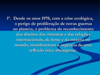 1º.  Desde os anos 1970, com a crise ecológica, o perigo de proliferação de novas guerras no planeta, o problema do reconhecimento dos direitos das minorias e das relações internacionais, da fome e da miséria no mundo, manifestaram a urgência de uma reflexão ética abrangente. 
