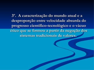 3º.  A caracterização do mundo atual e a desproporção entre velocidade absurda do progresso científico-tecnológico e o vácuo ético que se formou a partir da negação dos sistemas tradicionais de valores.  