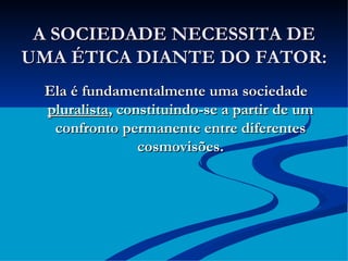 A SOCIEDADE NECESSITA DE UMA ÉTICA DIANTE DO FATOR: Ela é fundamentalmente uma sociedade  pluralista , constituindo-se a partir de um confronto permanente entre diferentes cosmovisões. 