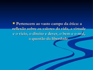 Pertencem ao vasto campo da ética: a reflexão sobre os valores da vida, a virtude e o vício, o direito e dever, o bem e o mal, a questão da liberdade. 