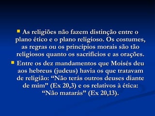 As religiões não fazem distinção entre o plano ético e o plano religioso. Os costumes, as regras ou os princípios morais são tão religiosos quanto os sacrifícios e as orações. Entre os dez mandamentos que Moisés deu aos hebreus (judeus) havia os que tratavam de religião: “Não terás outros deuses diante de mim” (Ex 20,3) e os relativos à ética: “Não matarás” (Ex 20,13). 