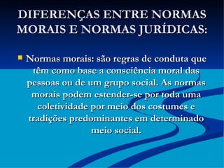 DIFERENÇAS ENTRE NORMAS MORAIS E NORMAS JURÍDICAS: Normas morais: são regras de conduta que têm como base a consciência moral das pessoas ou de um grupo social. As normas morais podem estender-se por toda uma coletividade por meio dos costumes e tradições predominantes em determinado meio social. 
