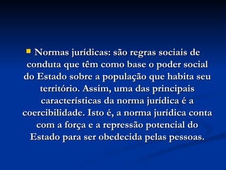 Normas jurídicas: são regras sociais de conduta que têm como base o poder social do Estado sobre a população que habita seu território. Assim, uma das principais características da norma jurídica é a coercibilidade. Isto é, a norma jurídica conta com a força e a repressão potencial do Estado para ser obedecida pelas pessoas. 